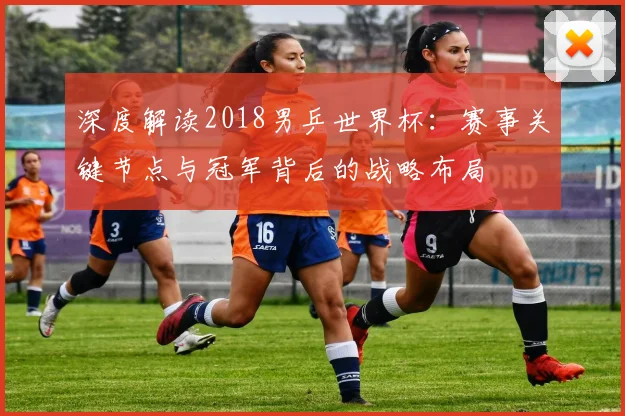 深度解读2018男乒世界杯：赛事关键节点与冠军背后的战略布局