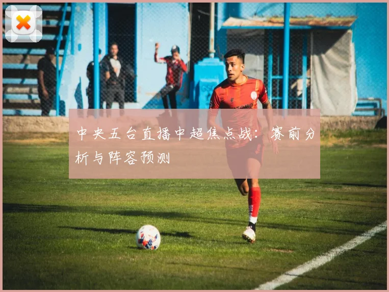中央五台直播中超焦点战：赛前分析与阵容预测