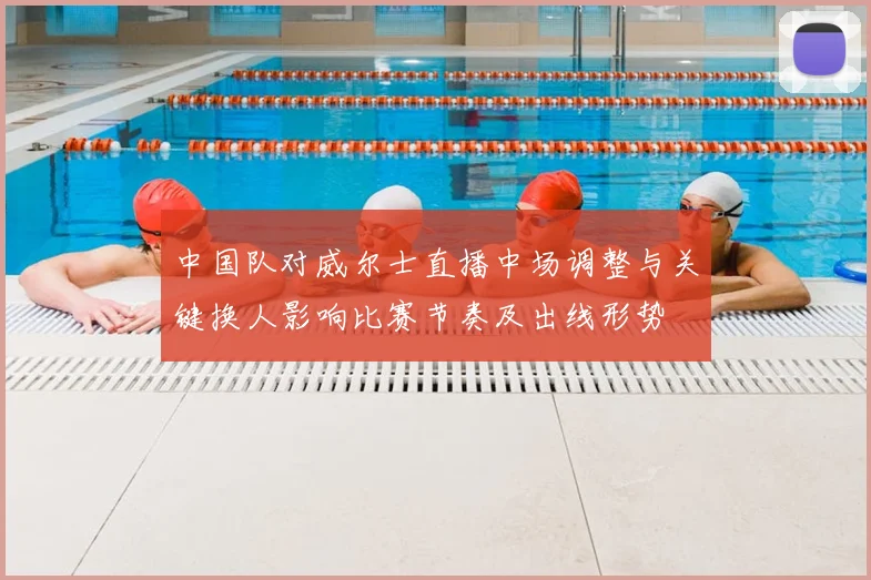 中国队对威尔士直播中场调整与关键换人影响比赛节奏及出线形势