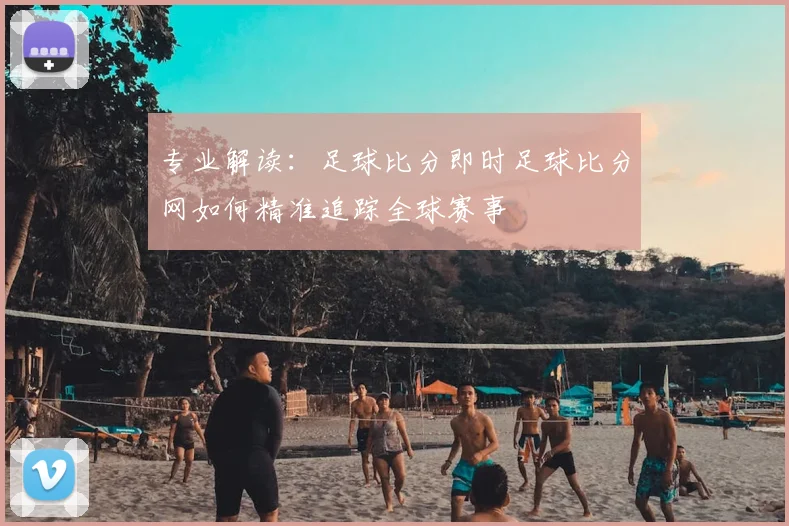 专业解读：足球比分即时足球比分网如何精准追踪全球赛事