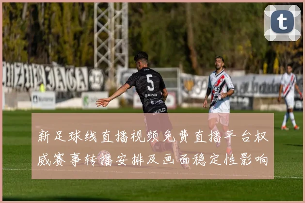新足球线直播视频免费直播平台权威赛事转播安排及画面稳定性影响分析