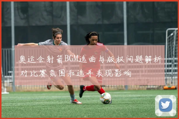 奥运会射箭BGM选曲与版权问题解析 对比赛氛围和选手表现影响