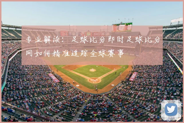 专业解读：足球比分即时足球比分网如何精准追踪全球赛事
