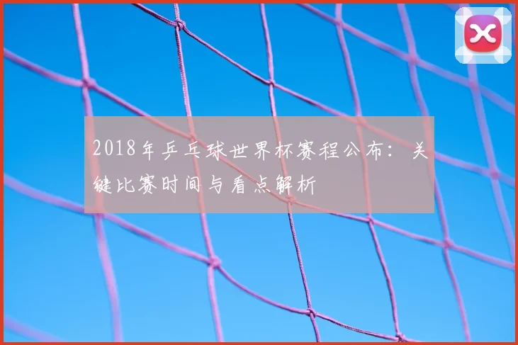 2018年乒乓球世界杯赛程公布：关键比赛时间与看点解析