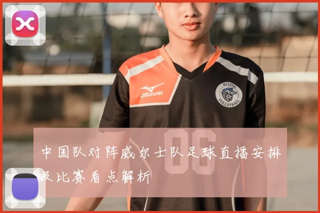 中国队对阵威尔士队足球直播安排及比赛看点解析