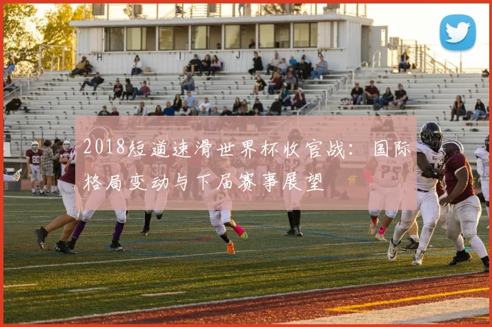 2018短道速滑世界杯收官战：国际格局变动与下届赛事展望