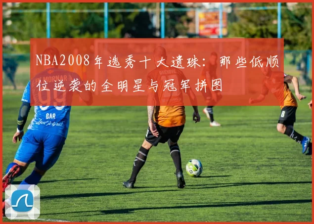 NBA2008年选秀十大遗珠：那些低顺位逆袭的全明星与冠军拼图
