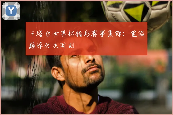 卡塔尔世界杯精彩赛事集锦：重温巅峰对决时刻