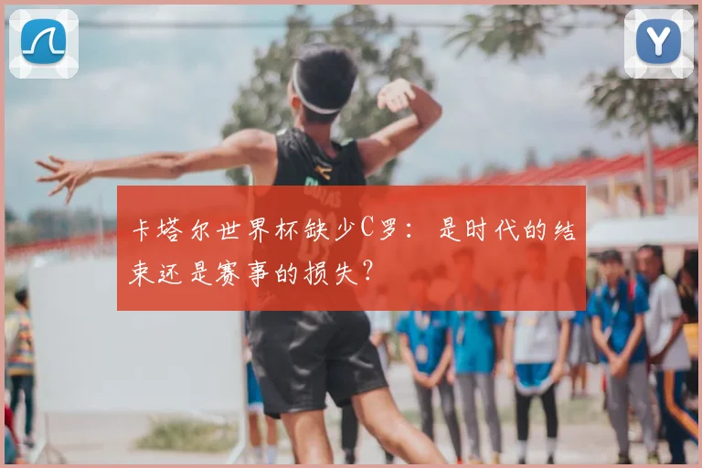 卡塔尔世界杯缺少C罗:是时代的结束还是赛事的损失?