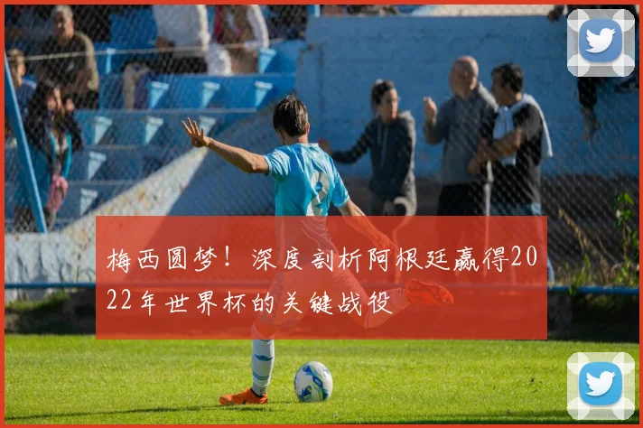 梅西圆梦!深度剖析阿根廷赢得2022年世界杯的关键战役