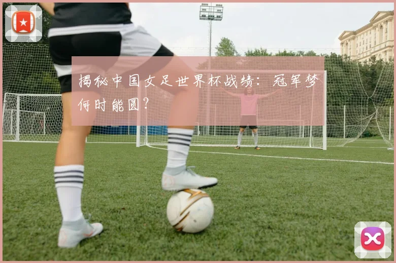 揭秘中国女足世界杯战绩：冠军梦何时能圆？