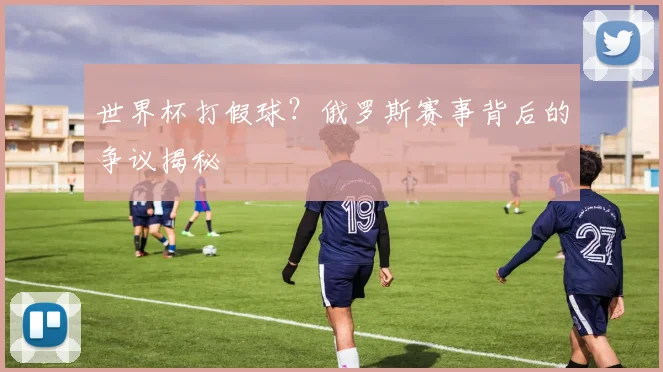 世界杯打假球?俄罗斯赛事背后的争议揭秘