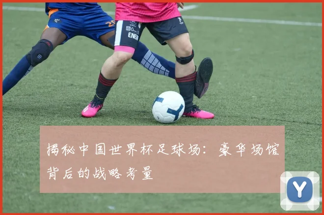 揭秘中国世界杯足球场：豪华场馆背后的战略考量