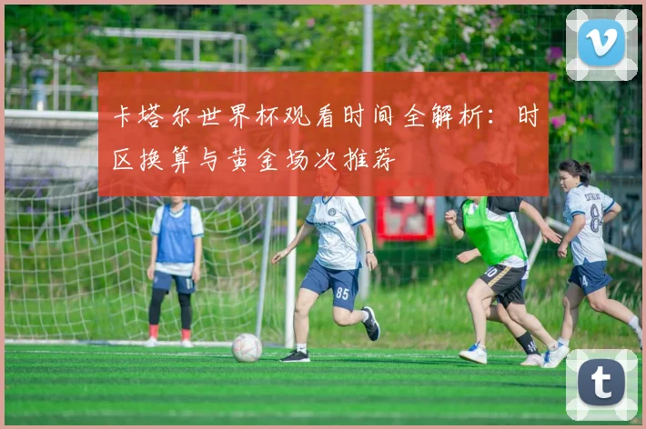 卡塔尔世界杯观看时间全解析：时区换算与黄金场次推荐