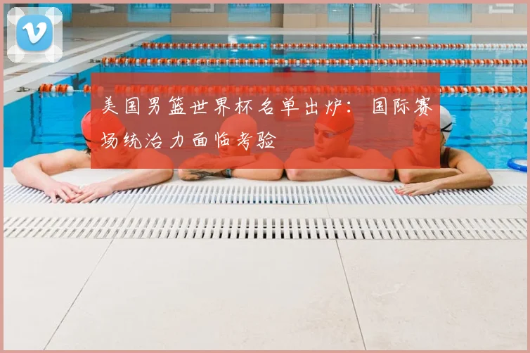 美国男篮世界杯名单出炉:国际赛场统治力面临考验