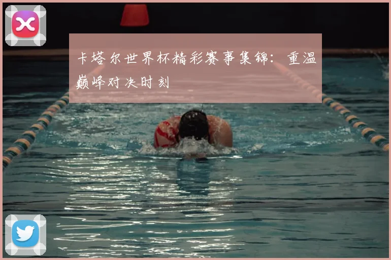 卡塔尔世界杯精彩赛事集锦:重温巅峰对决时刻