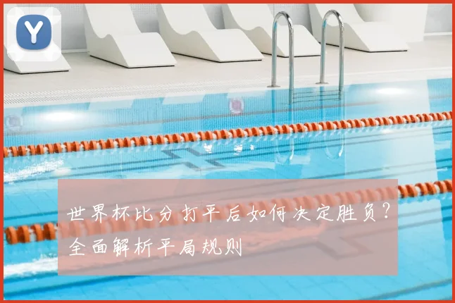 世界杯比分打平后如何决定胜负?全面解析平局规则