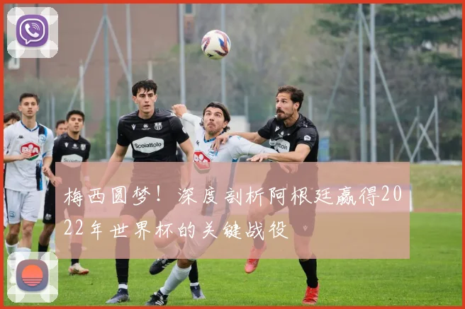梅西圆梦!深度剖析阿根廷赢得2022年世界杯的关键战役