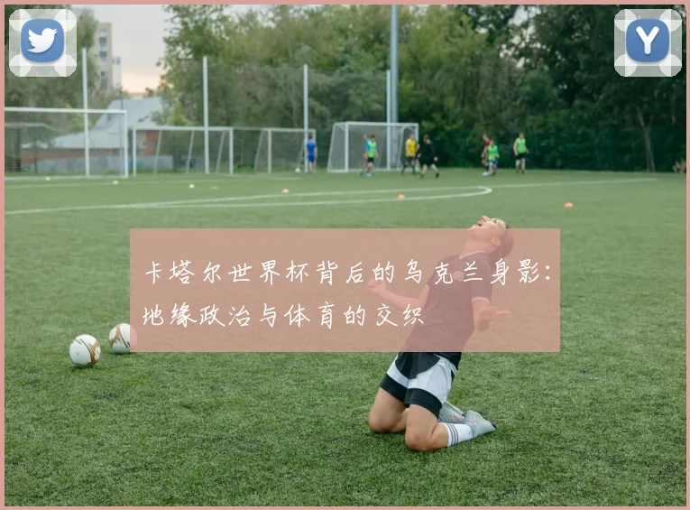 卡塔尔世界杯背后的乌克兰身影：地缘政治与体育的交织